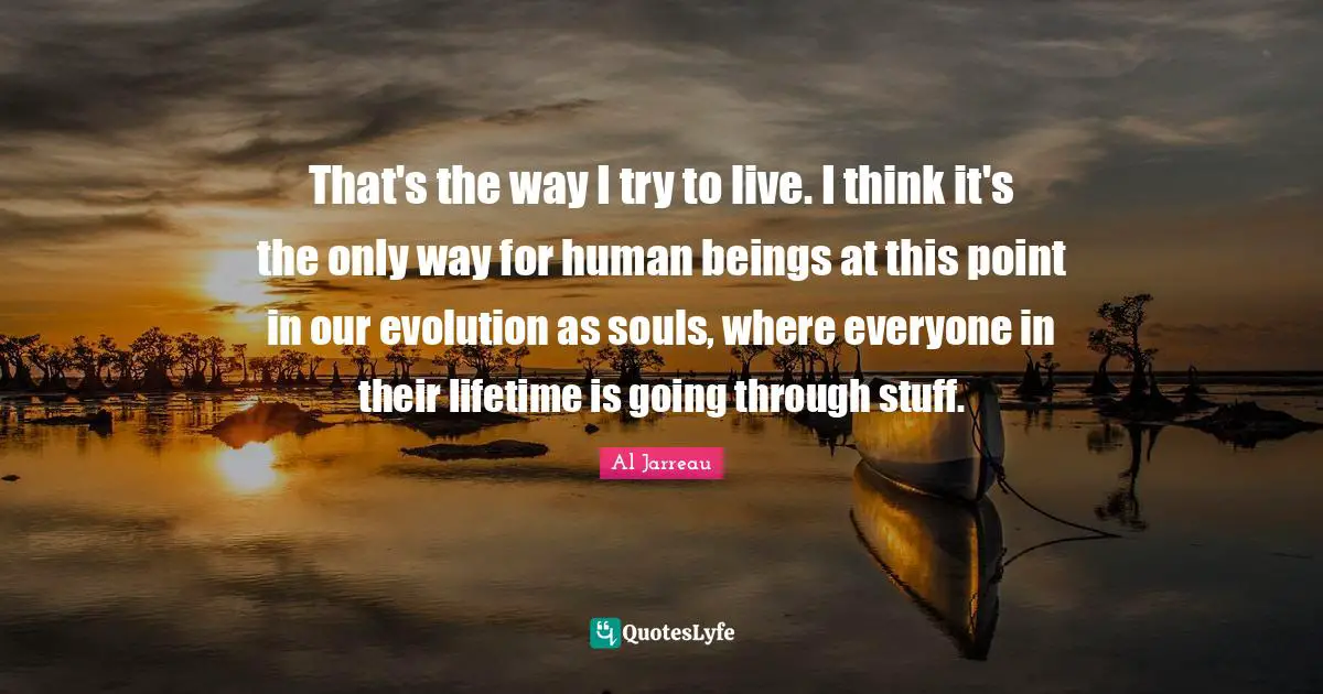 That's the way I try to live. I think it's the only way for human beings at this point in our evolution as souls, where everyone in their lifetime is going through stuff.