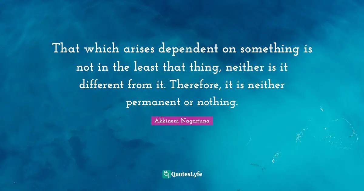 That which arises dependent on something is not in the least that thing, neither is it different from it. Therefore, it is neither permanent or nothing.