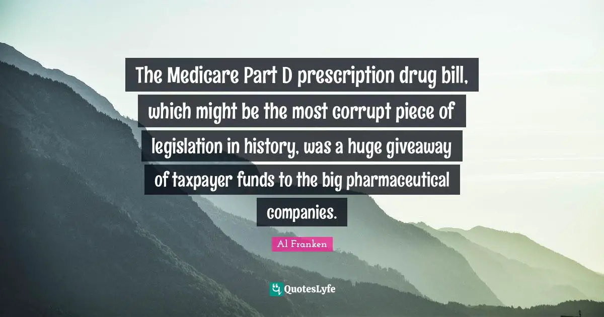 The Medicare Part D prescription drug bill, which might be the most corrupt piece of legislation in history, was a huge giveaway of taxpayer funds to the big pharmaceutical companies.