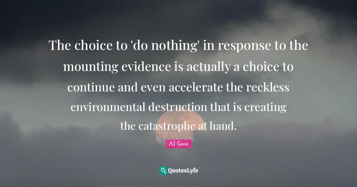The choice to 'do nothing' in response to the mounting evidence is actually a choice to continue and even accelerate the reckless environmental destruction that is creating the catastrophe at hand.