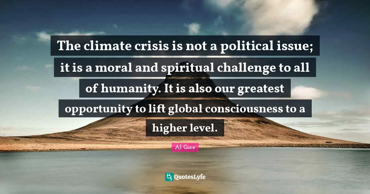 The climate crisis is not a political issue; it is a moral and spiritual challenge to all of humanity. It is also our greatest opportunity to lift global consciousness to a higher level.