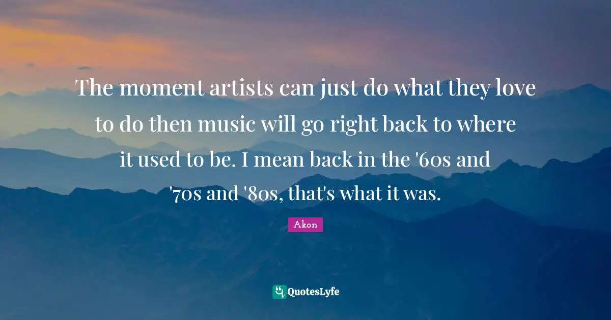 The moment artists can just do what they love to do then music will go right back to where it used to be. I mean back in the '60s and '70s and '80s, that's what it was.