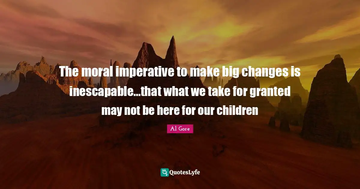 The moral imperative to make big changes is inescapable...that what we take for granted may not be here for our children