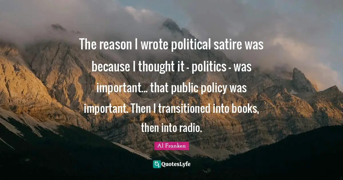 The reason I wrote political satire was because I thought it - politics - was important... that public policy was important. Then I transitioned into books, then into radio.