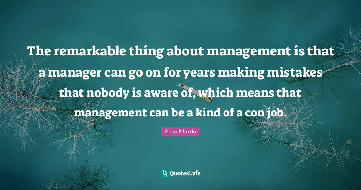 The remarkable thing about management is that a manager can go on for years making mistakes that nobody is aware of, which means that management can be a kind of a con job.