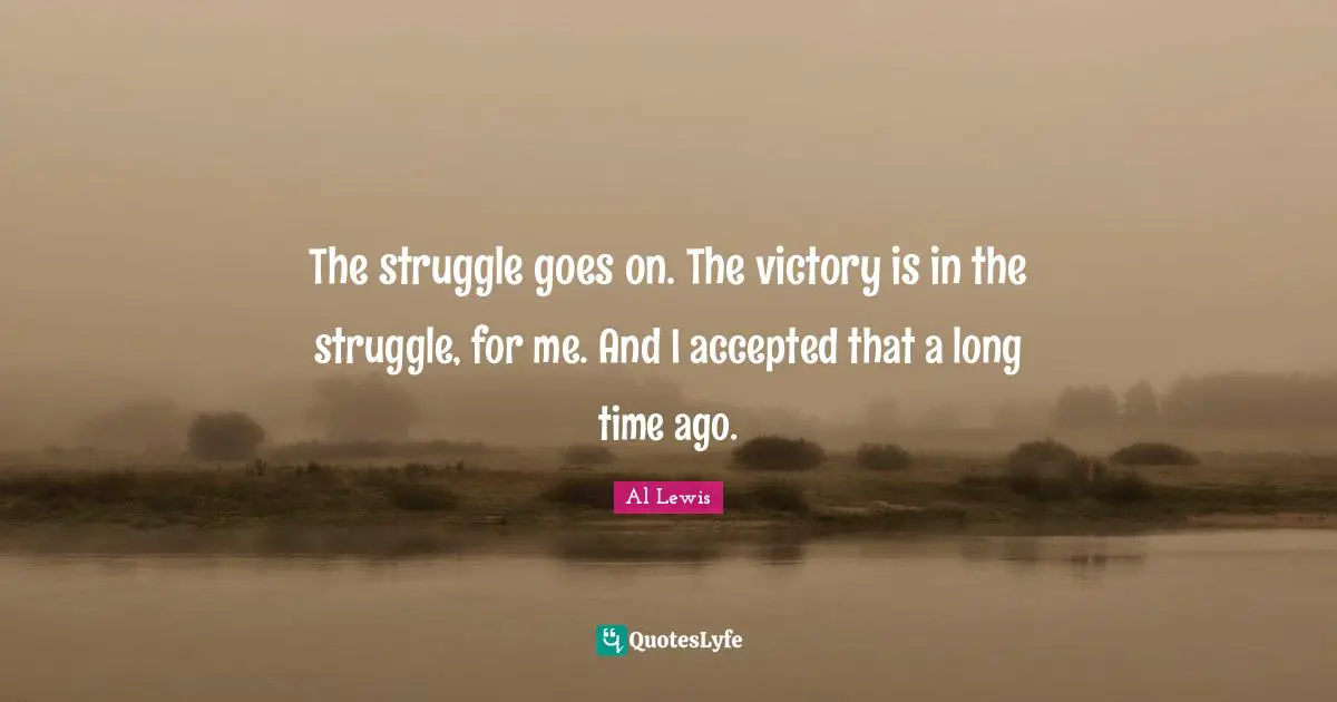The struggle goes on. The victory is in the struggle, for me. And I accepted that a long time ago.