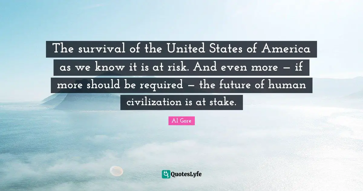 The survival of the United States of America as we know it is at risk. And even more — if more should be required — the future of human civilization is at stake.