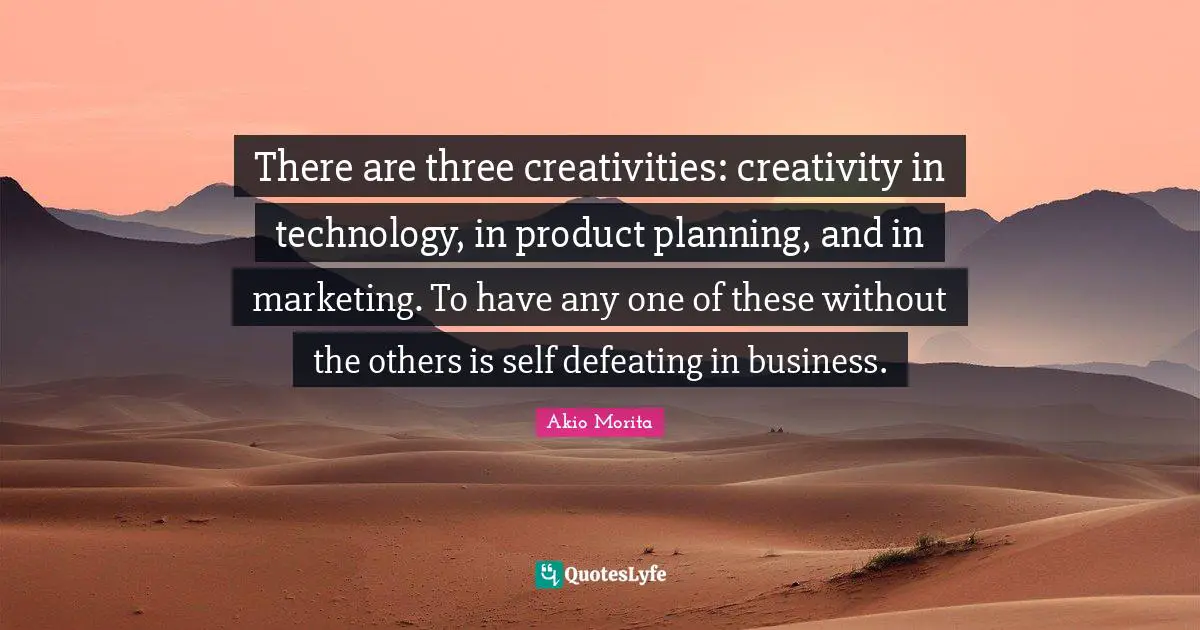 There are three creativities: creativity in technology, in product planning, and in marketing. To have any one of these without the others is self defeating in business.