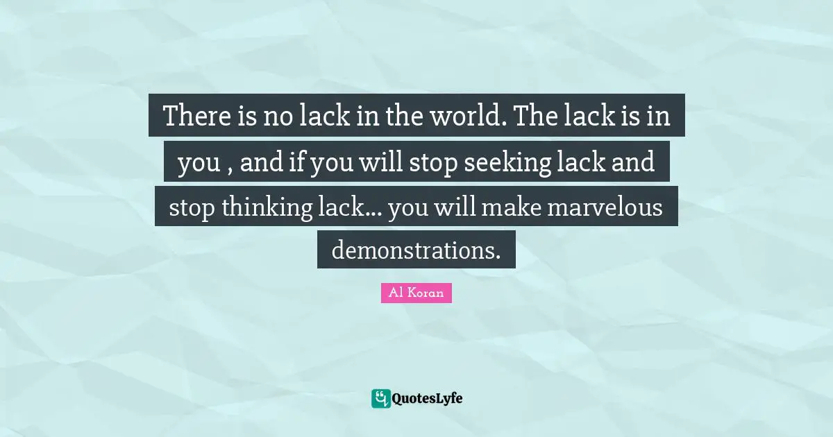 There is no lack in the world. The lack is in you , and if you will stop seeking lack and stop thinking lack... you will make marvelous demonstrations.