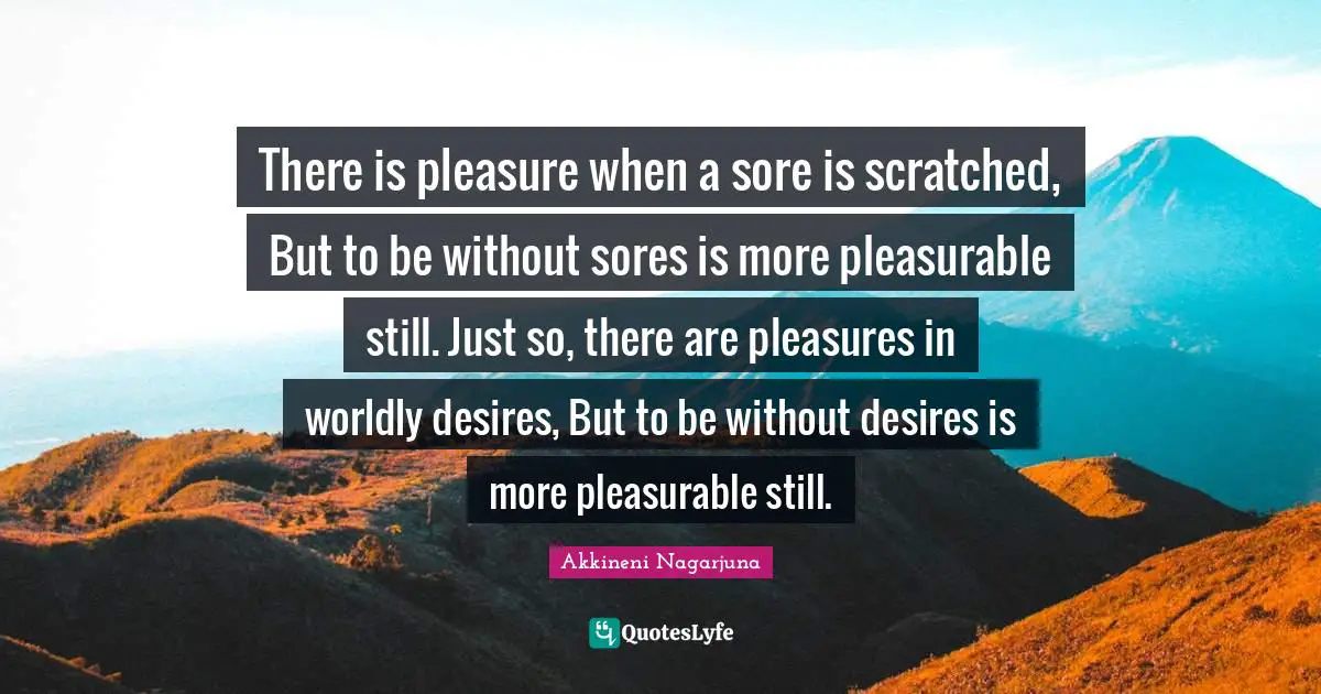 Worldly Quotes: "There is pleasure when a sore is scratched, But to be without sores is more pleasurable still. Just so, there are pleasures in worldly desires, But to be without desires is more pleasurable still."