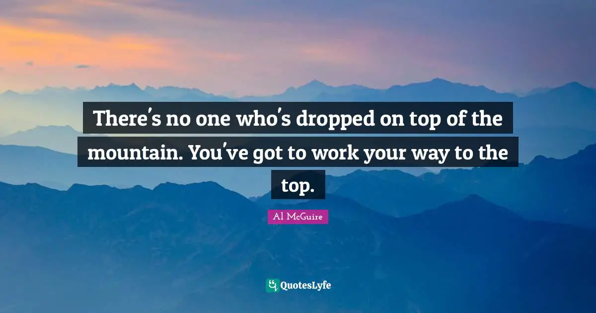 There's no one who's dropped on top of the mountain. You've got to work your way to the top.