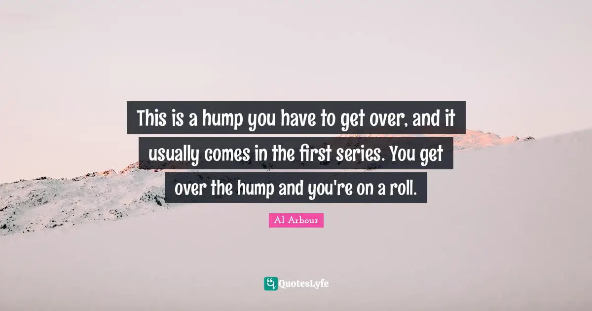 This is a hump you have to get over, and it usually comes in the first series. You get over the hump and you're on a roll.