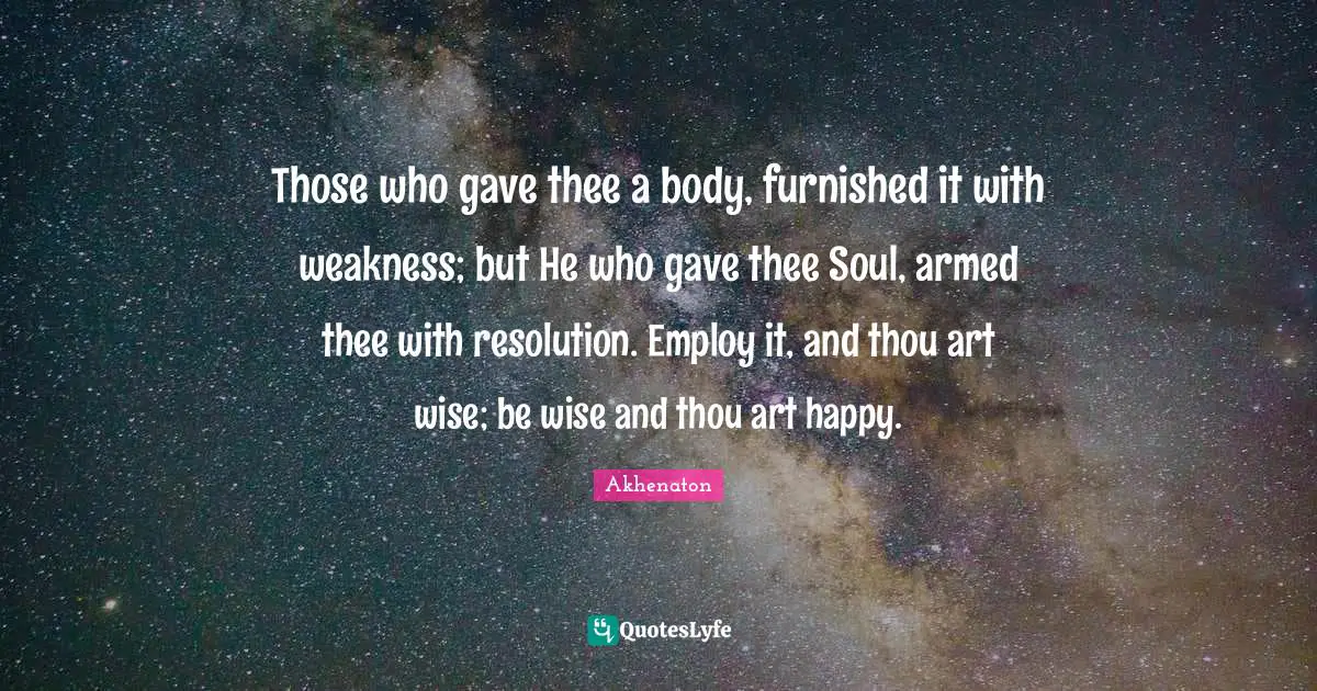 Those who gave thee a body, furnished it with weakness; but He who gave thee Soul, armed thee with resolution. Employ it, and thou art wise; be wise and thou art happy.
