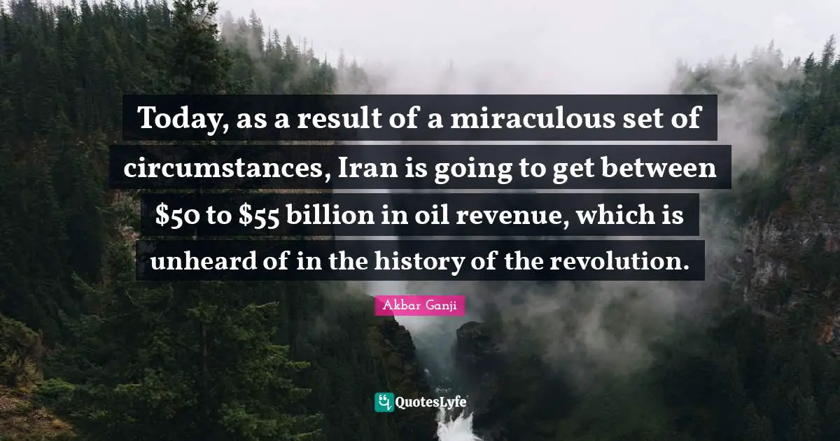 Today, as a result of a miraculous set of circumstances, Iran is going to get between $50 to $55 billion in oil revenue, which is unheard of in the history of the revolution.