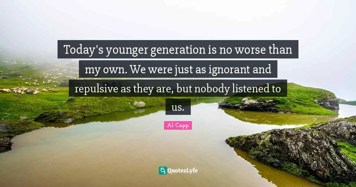 Today's younger generation is no worse than my own. We were just as ignorant and repulsive as they are, but nobody listened to us.