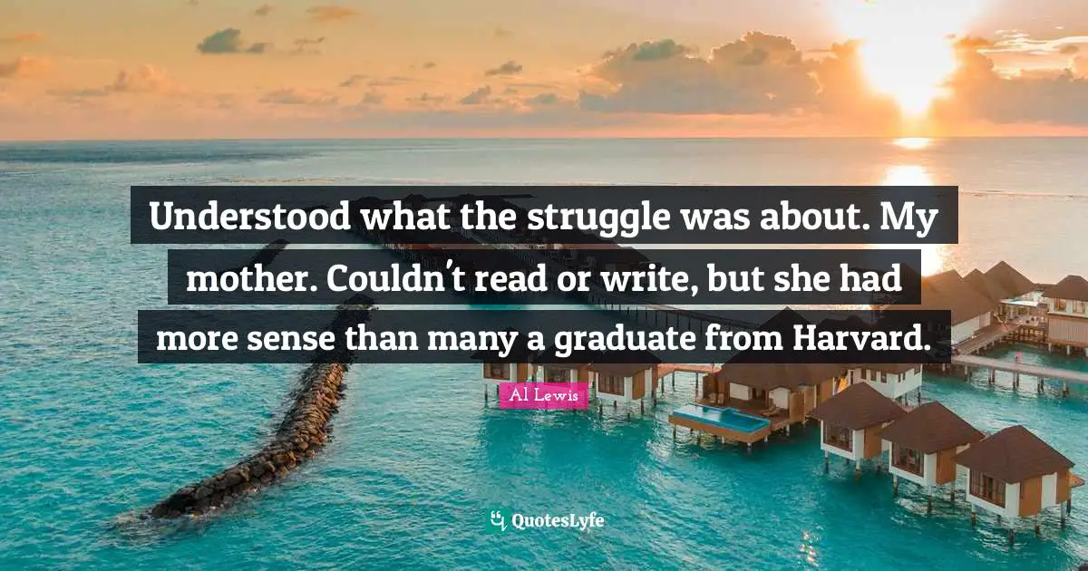 Understood what the struggle was about. My mother. Couldn't read or write, but she had more sense than many a graduate from Harvard.
