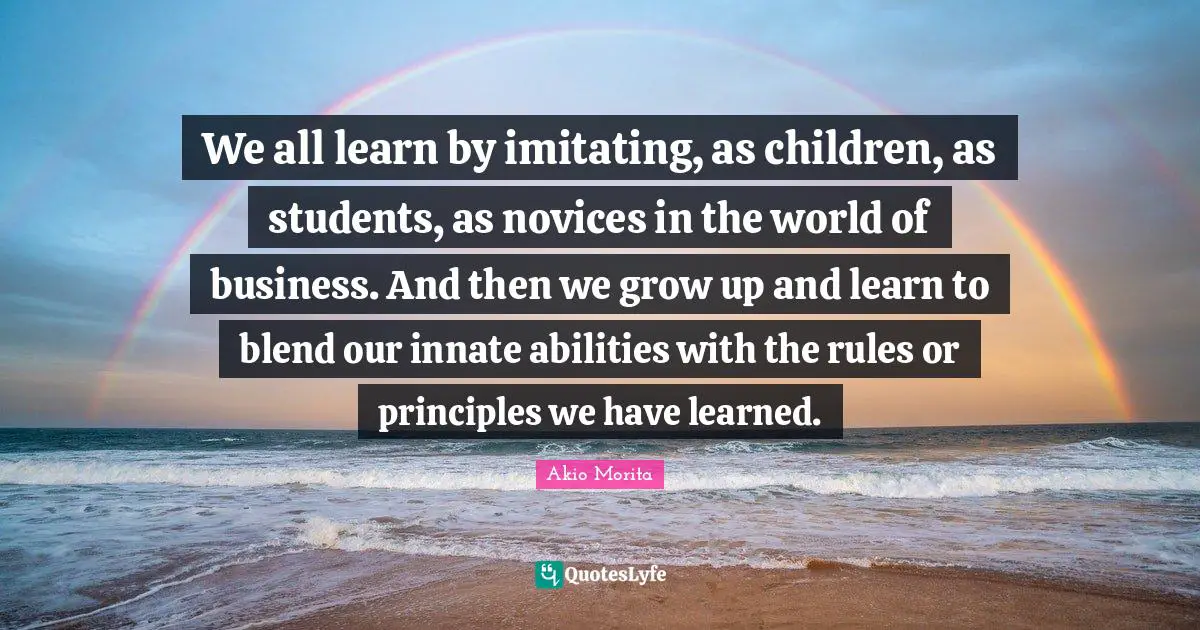 We all learn by imitating, as children, as students, as novices in the world of business. And then we grow up and learn to blend our innate abilities with the rules or principles we have learned.