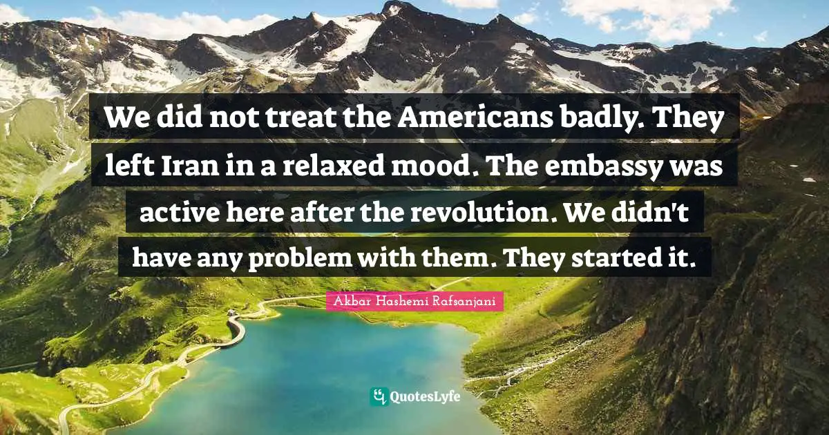 We did not treat the Americans badly. They left Iran in a relaxed mood. The embassy was active here after the revolution. We didn't have any problem with them. They started it.