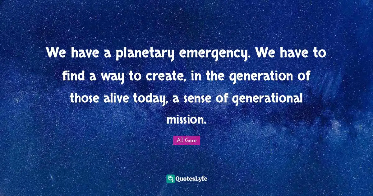 We have a planetary emergency. We have to find a way to create, in the generation of those alive today, a sense of generational mission.