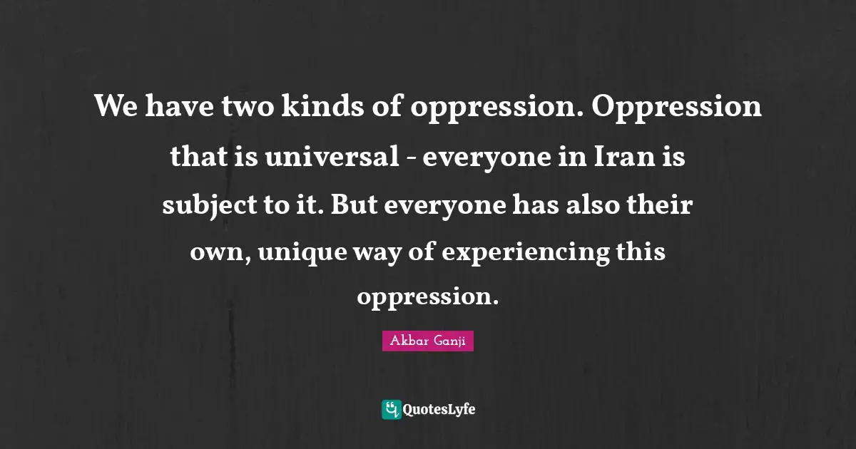 We have two kinds of oppression. Oppression that is universal - everyone in Iran is subject to it. But everyone has also their own, unique way of experiencing this oppression.