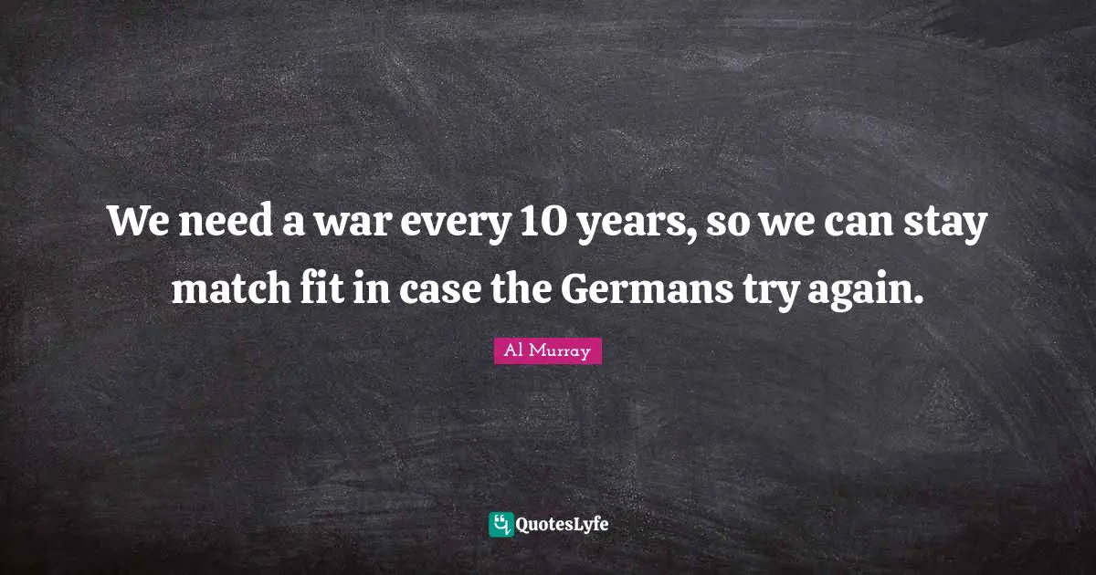 We need a war every 10 years, so we can stay match fit in case the Germans try again.