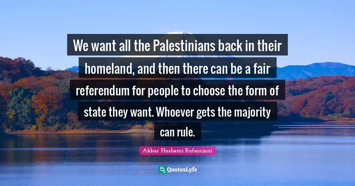 We want all the Palestinians back in their homeland, and then there can be a fair referendum for people to choose the form of state they want. Whoever gets the majority can rule.