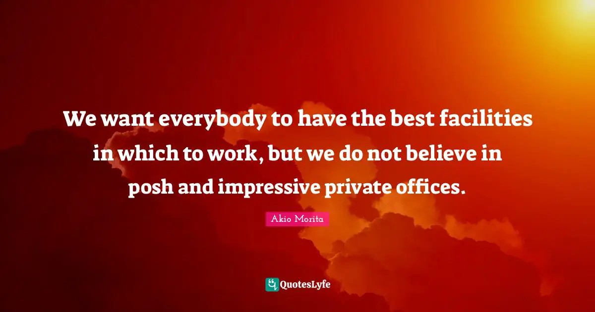 We want everybody to have the best facilities in which to work, but we do not believe in posh and impressive private offices.