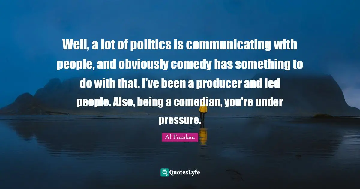 Well, a lot of politics is communicating with people, and obviously comedy has something to do with that. I've been a producer and led people. Also, being a comedian, you're under pressure.