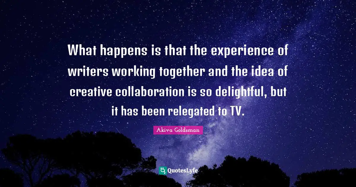 What happens is that the experience of writers working together and the idea of creative collaboration is so delightful, but it has been relegated to TV.