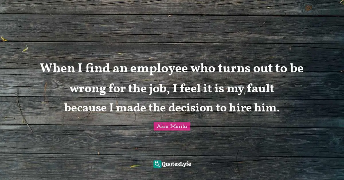 When I find an employee who turns out to be wrong for the job, I feel it is my fault because I made the decision to hire him.
