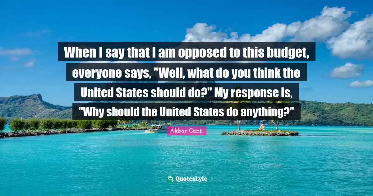 When I say that I am opposed to this budget, everyone says, "Well, what do you think the United States should do?" My response is, "Why should the United States do anything?"
