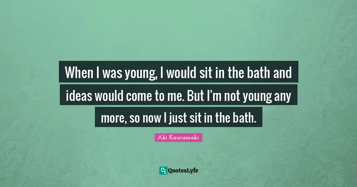 When I was young, I would sit in the bath and ideas would come to me. But I'm not young any more, so now I just sit in the bath.