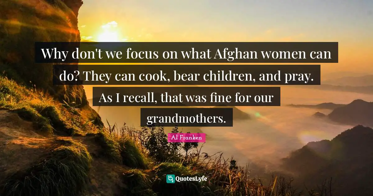 Why don't we focus on what Afghan women can do? They can cook, bear children, and pray. As I recall, that was fine for our grandmothers.