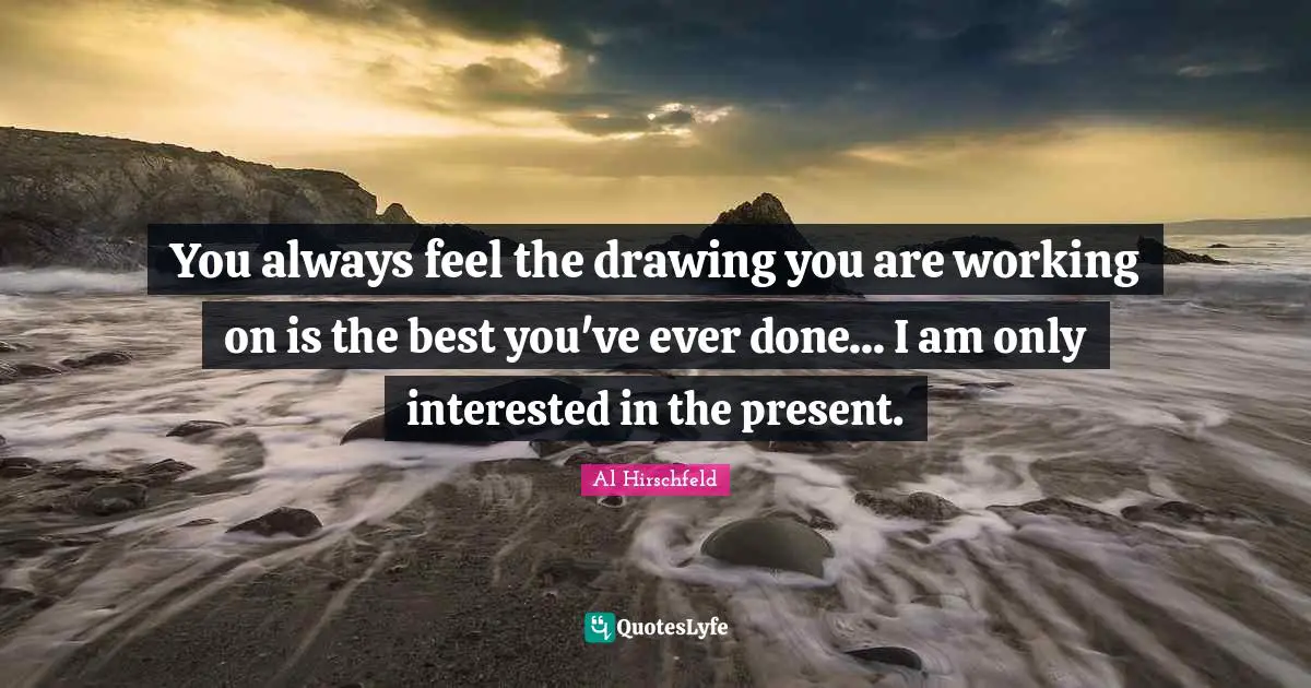 You always feel the drawing you are working on is the best you've ever done... I am only interested in the present.