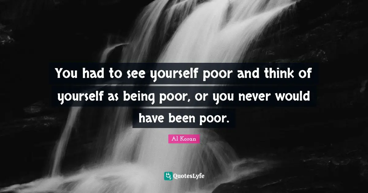 You had to see yourself poor and think of yourself as being poor, or you never would have been poor.