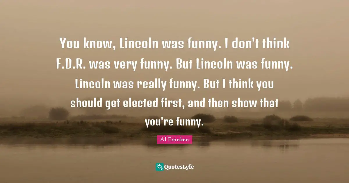 You know, Lincoln was funny. I don't think F.D.R. was very funny. But Lincoln was funny. Lincoln was really funny. But I think you should get elected first, and then show that you're funny.