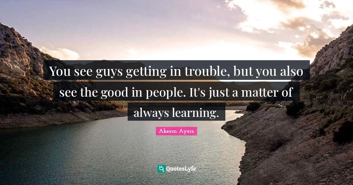 You see guys getting in trouble, but you also see the good in people. It's just a matter of always learning.