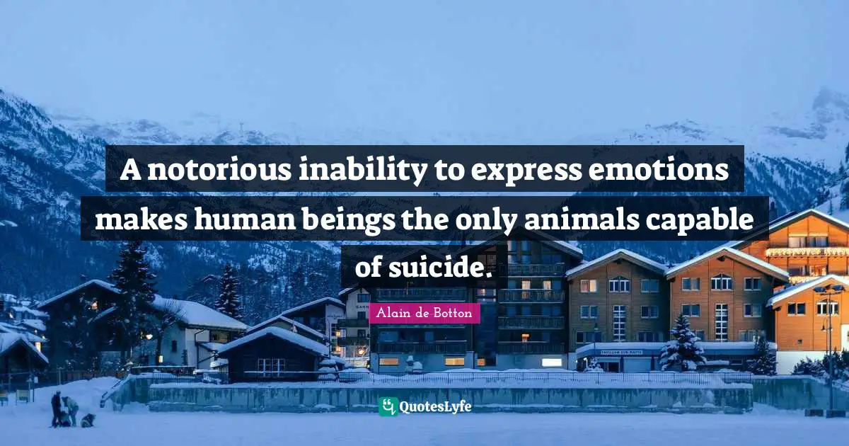 A notorious inability to express emotions makes human beings the only animals capable of suicide.