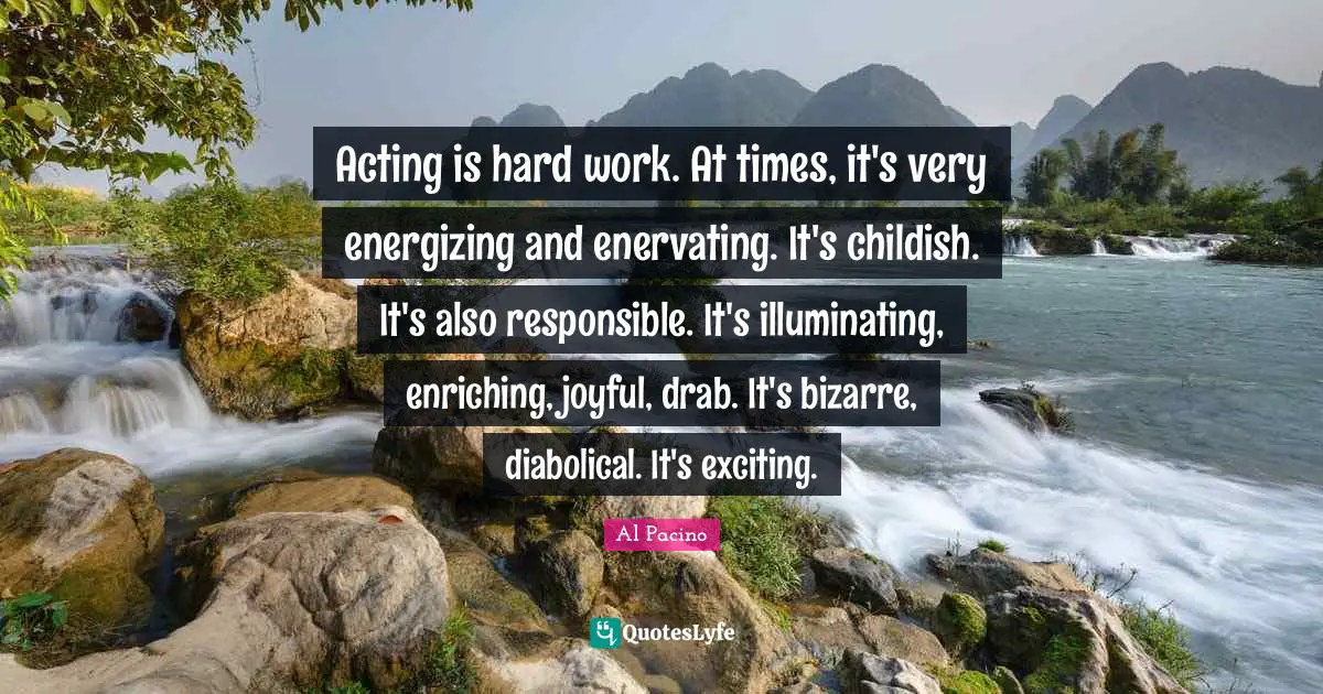 Acting is hard work. At times, it's very energizing and enervating. It's childish. It's also responsible. It's illuminating, enriching, joyful, drab. It's bizarre, diabolical. It's exciting.