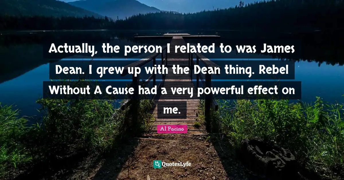 Actually, the person I related to was James Dean. I grew up with the Dean thing. Rebel Without A Cause had a very powerful effect on me.