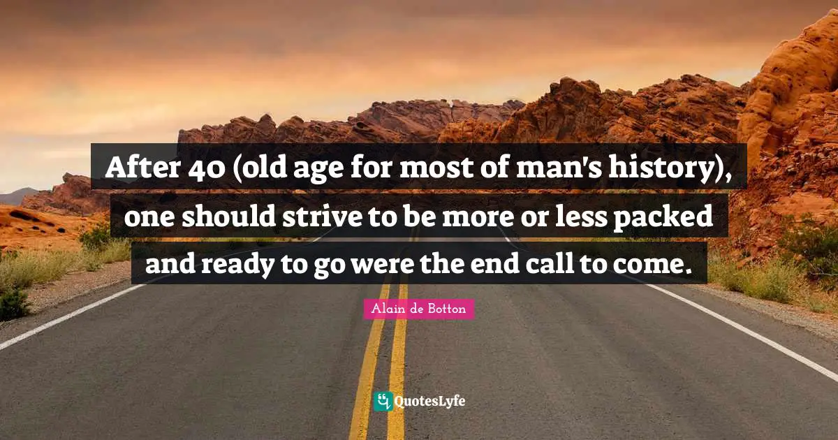 After 40 (old age for most of man's history), one should strive to be more or less packed and ready to go were the end call to come.