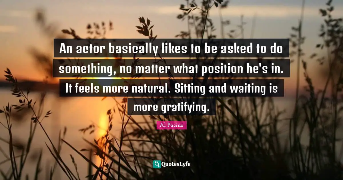 An actor basically likes to be asked to do something, no matter what position he's in. It feels more natural. Sitting and waiting is more gratifying.