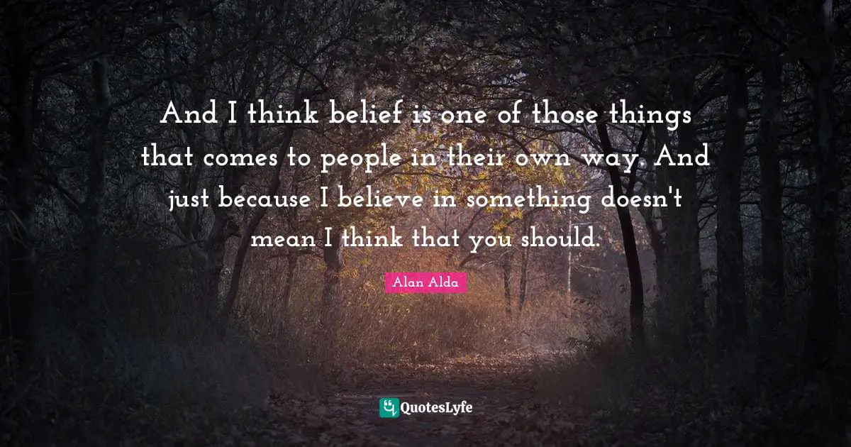And I think belief is one of those things that comes to people in their own way. And just because I believe in something doesn't mean I think that you should.