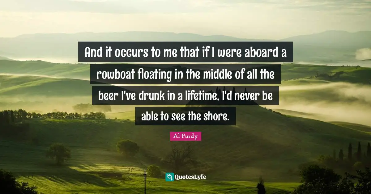 Shore Quotes: "And it occurs to me that if I were aboard a rowboat floating in the middle of all the beer I've drunk in a lifetime, I'd never be able to see the shore."