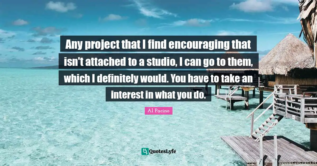 Any project that I find encouraging that isn't attached to a studio, I can go to them, which I definitely would. You have to take an interest in what you do.