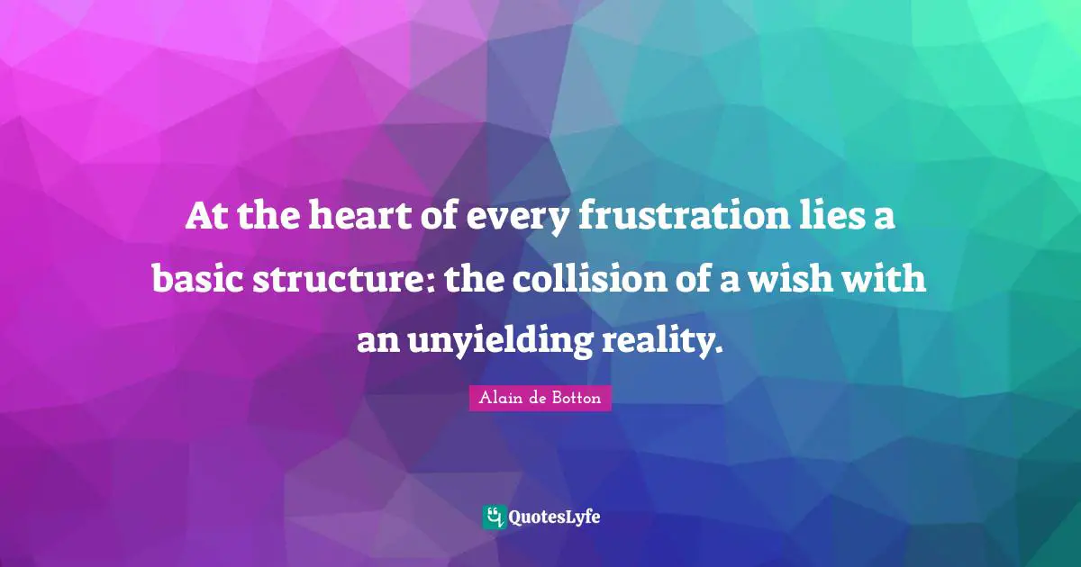 At the heart of every frustration lies a basic structure: the collision of a wish with an unyielding reality.