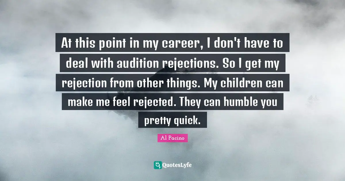 At this point in my career, I don't have to deal with audition rejections. So I get my rejection from other things. My children can make me feel rejected. They can humble you pretty quick.
