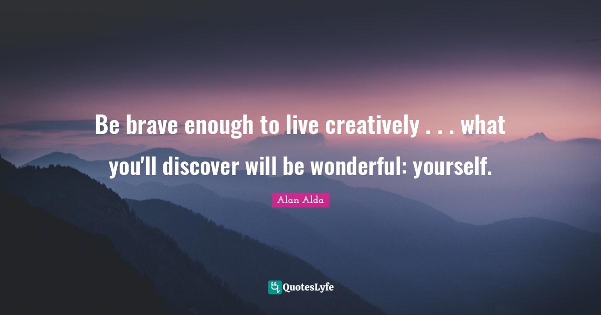 Be brave enough to live creatively . . . what you'll discover will be wonderful: yourself.