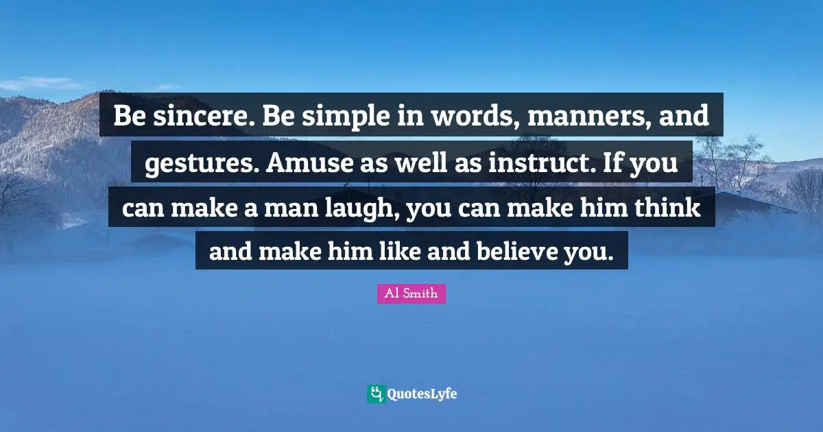 Be sincere. Be simple in words, manners, and gestures. Amuse as well as instruct. If you can make a man laugh, you can make him think and make him like and believe you.