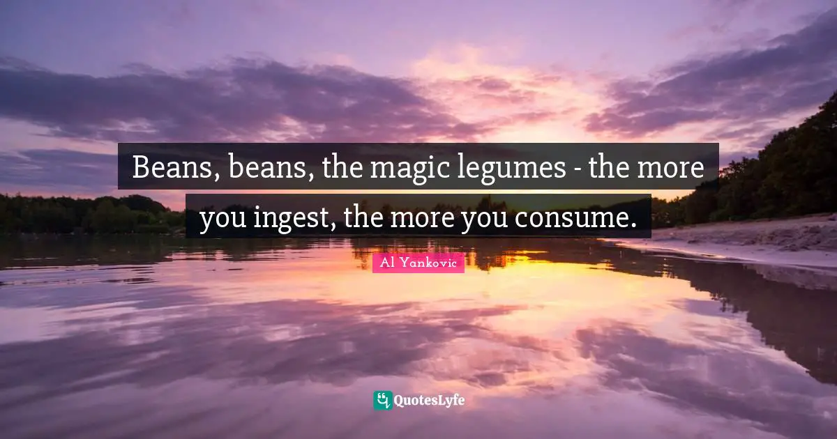 Beans, beans, the magic legumes - the more you ingest, the more you consume.
